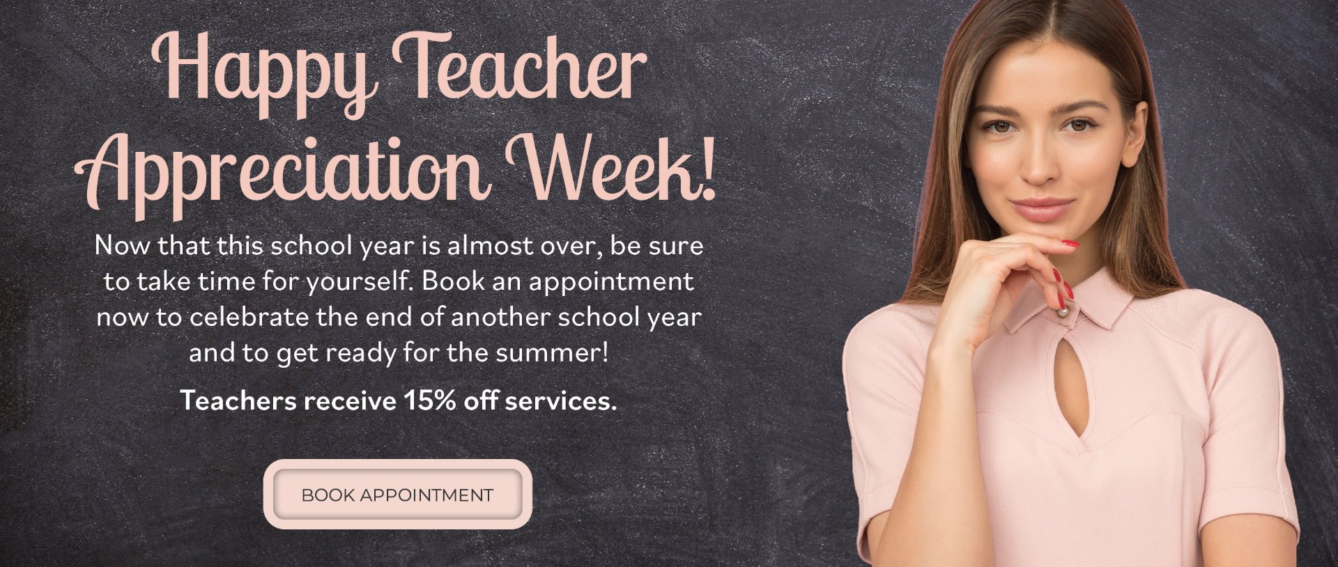 Happy Teacher Appreciation Week! Now that this school year is almost over, be sure to take time for yourself. Book an appointment now to celebrate the end of another school year and to get ready for the summer! Teachers receive 15% off services. Book appointment.
