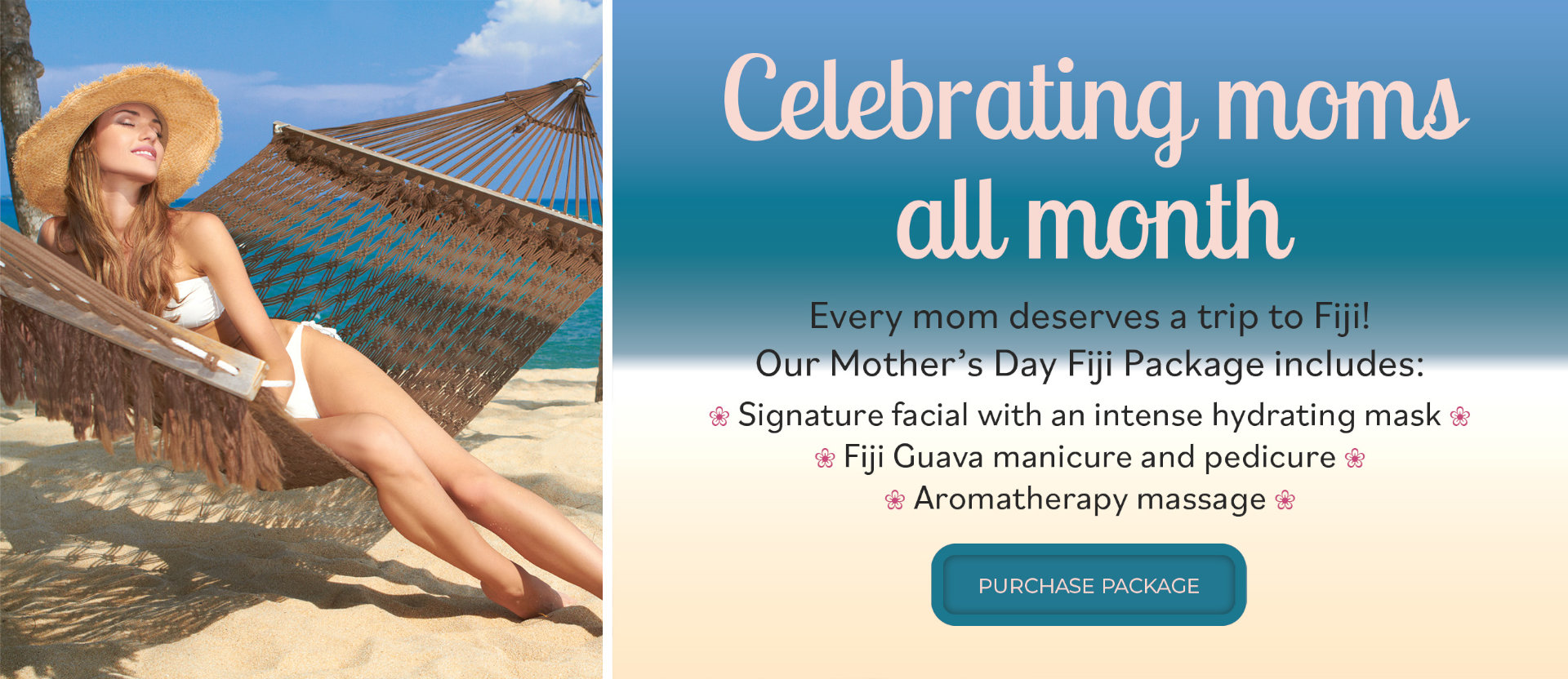 Celebrating moms all month. Every mom deserves a trip to Fiji! Our Mother's Day Fiji Package includes: Signature facial with an intense hydrating mask, Fiji guava manicure and pedicure, aromatherapy massage. Purchase package.