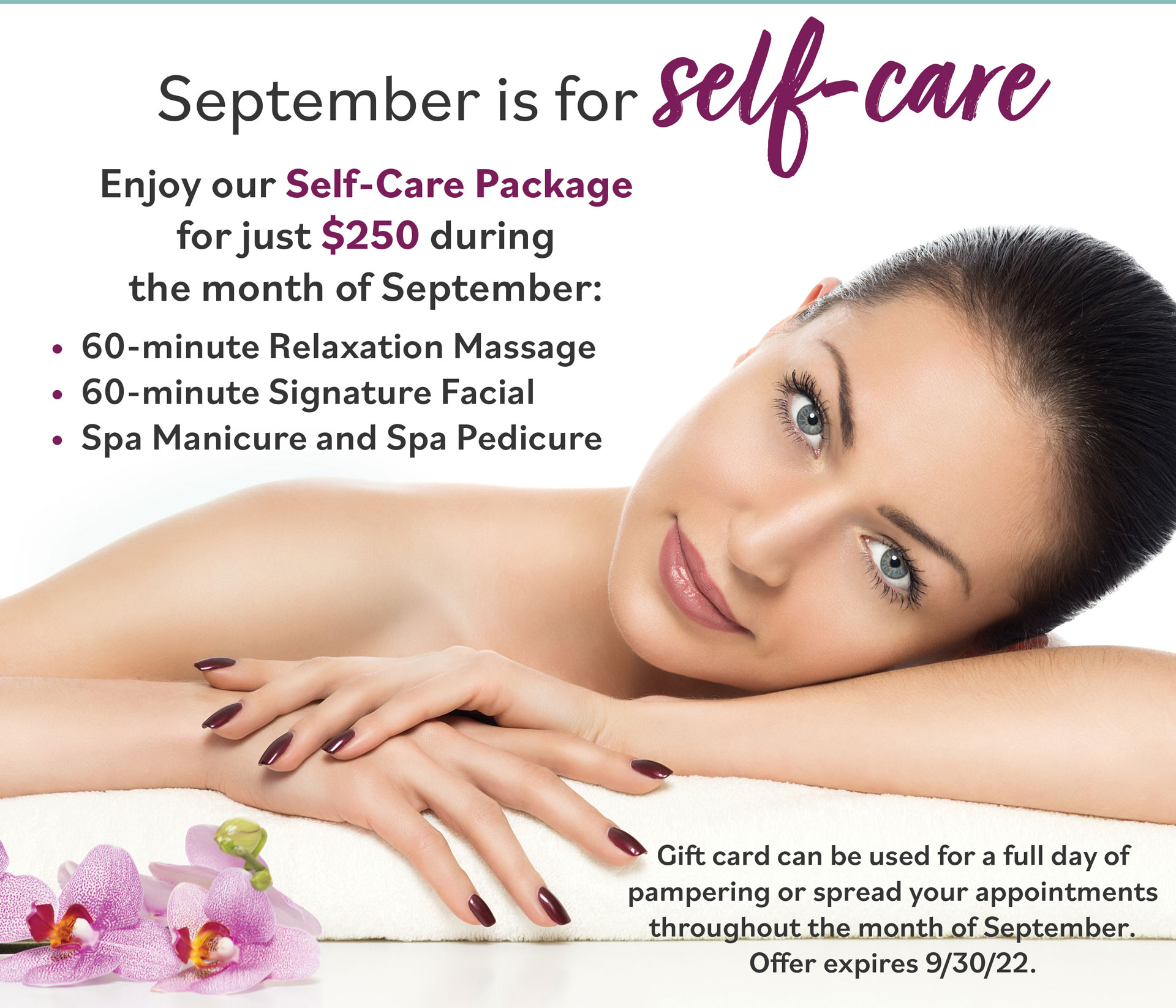 September is for self-care. Enjoy our Self-Care Package for just $250 during the month of September: 60 Minute Relaxation Massage. 60 Minute Signature Facial. Spa Manicure and Spa Pedicure. Gift card can be used for a full day of pampering or spread your appointments throughout the month of September. Offer expires 9/30/22.