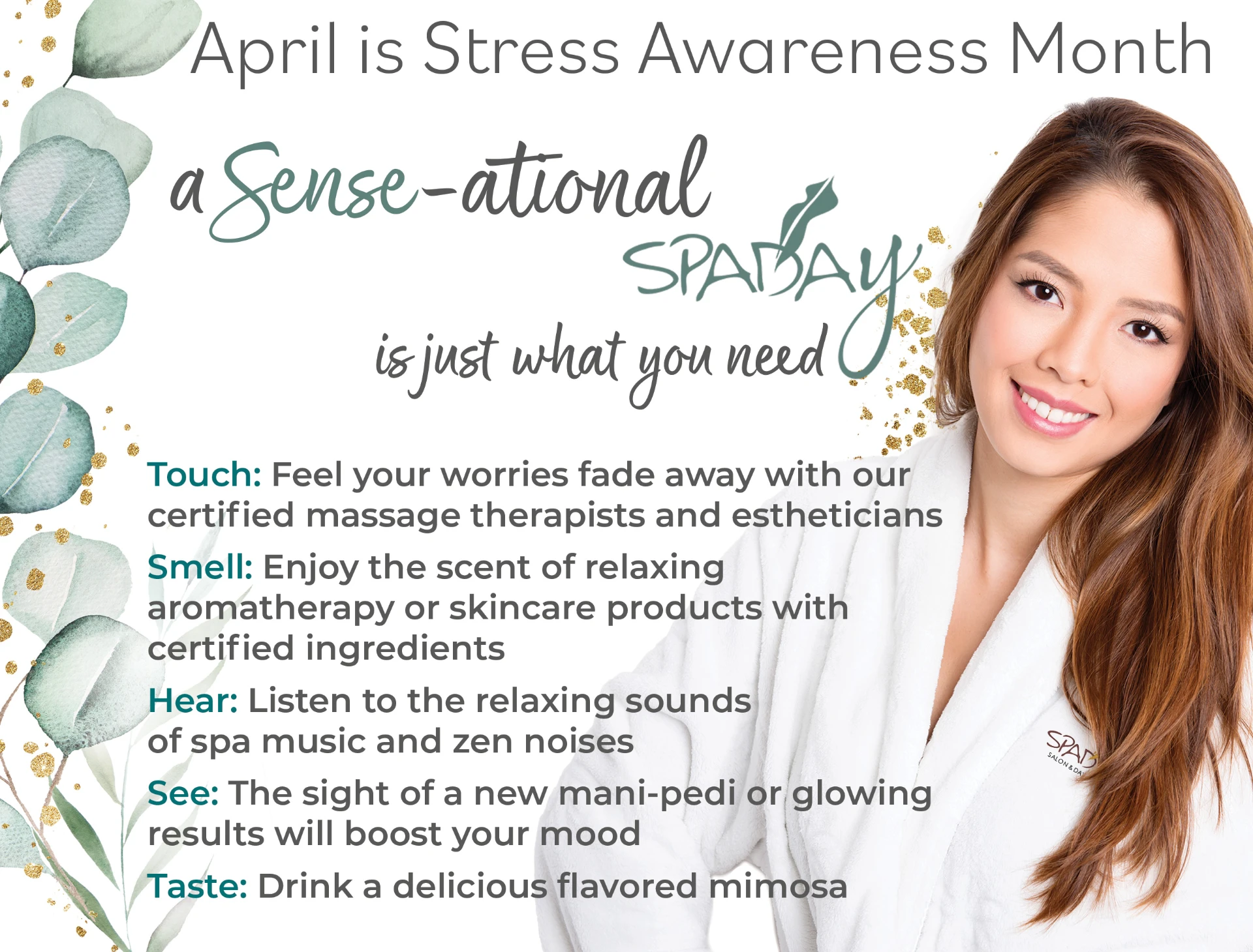 April is Stress Awareness Month. A Sense-ational Spaday is just what you need. Touch. Feel your worries fade away with our certified massage therapists and estheticians. Smell. Enjoy the scent of relaxing aromatherapy or skincare products with certified ingredients. Hear. Listen to the relaxing sounds of spa music and zen noises. See. The sight of a new mani-pedi or glowing results will boost your mood. Taste. Drink a delicious flavored mimosa.
