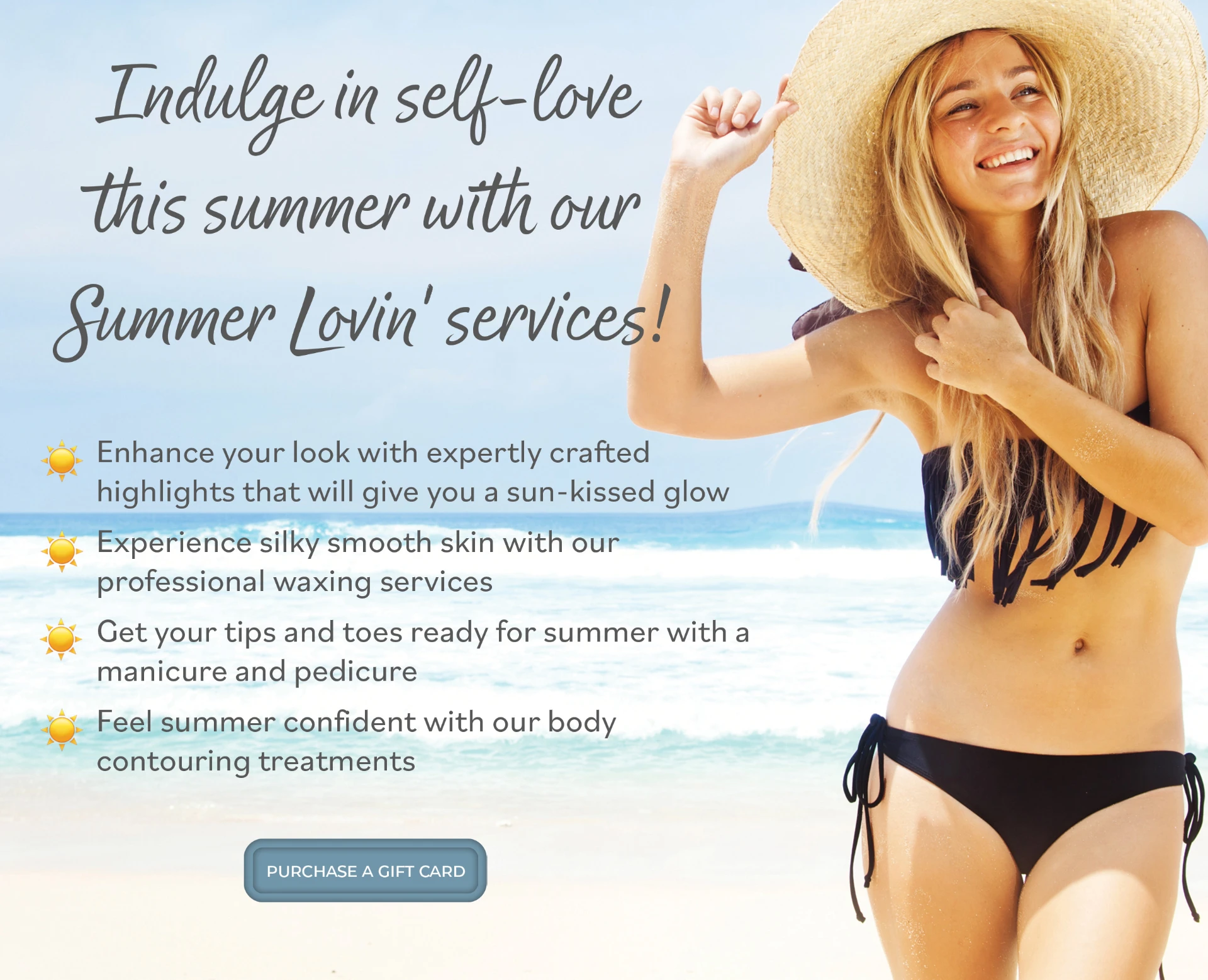 Indulge in self-love this summer with our Summer Lovin' services! Enhance your look with expertly crafted highlights that will give you a sun-kissed glow. Experience silky smooth skin with our professional waxing services. Get your tips and toes ready for summer with a manicure and pedicure. Feel summer confident with our body contouring treatments.