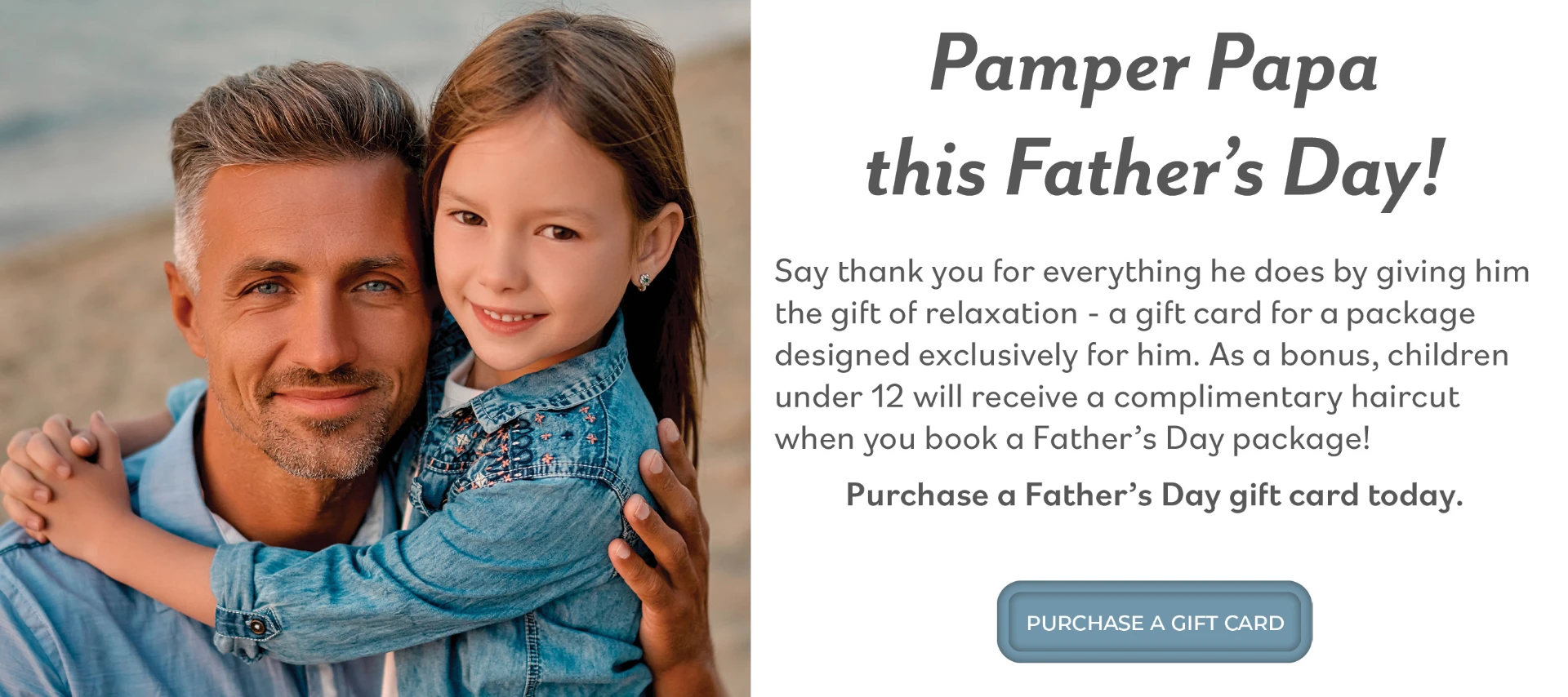 Pamper Papa this Father's Day! Say thank you for everything he does by giving him the gift of relaxation - a gift card for a package designed exclusively for him. As a bonus, children under 12 will receive a complimentary haircut when you book a Father's Day package! Purchase a Father's Day gift card today.