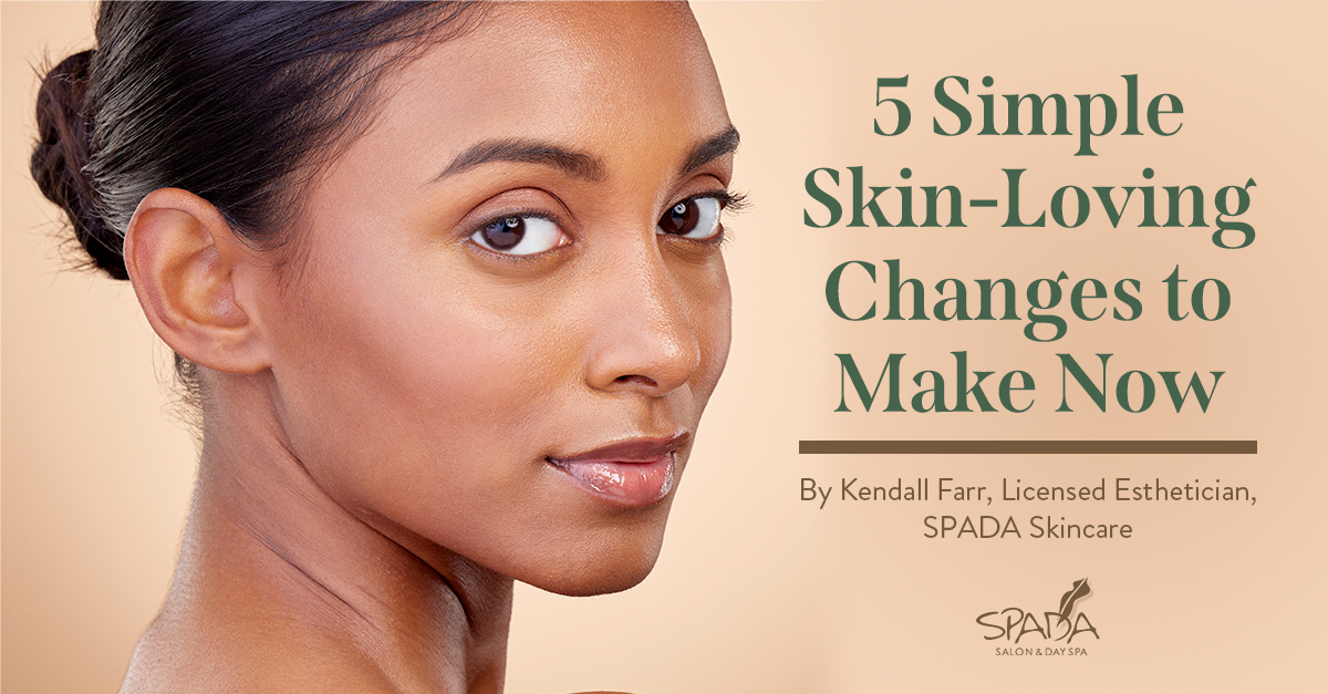 5 Simple Skin-Loving Changes to Make Now. By Kendall Farr, Licensed Esthetician, SPADA Skincare.