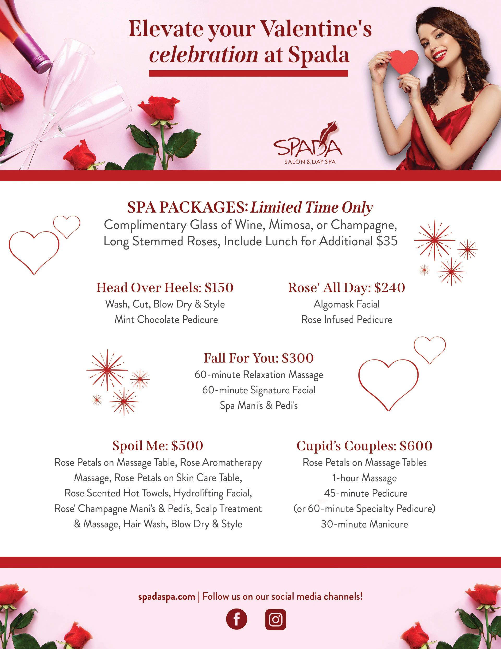 Elevate your Valentine's celebration at Spada. Spa Packages: Limited Time Only. Complimentary glass of wine, mimosa, or Champagne, Long Stemmed Roses, Include Lunch for Additional $35. Head Over Heels: $150. Rosé All Day: $240. Fall For You: $300. Spoil Me: $500. Cupid's Couples: $600.