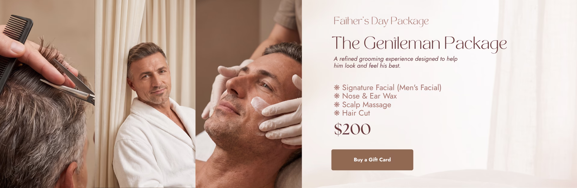 Father's Day Package. The Gentleman Package. A refined grooming experience designed to help him look and feel his best. Signature facial (men's facial); Nose & ear wax; Scalp massage; Hair cut. $200. Buy a gift card.