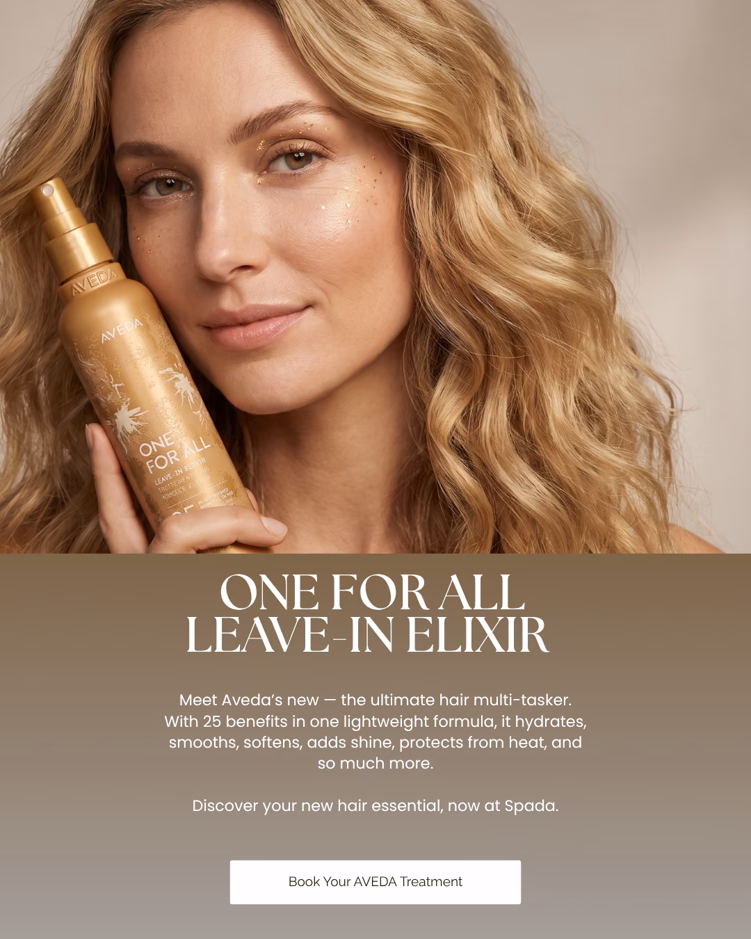 One for All leave-in elixir. Meet Aveda's new – the ultimate hair multi-tasker. With 25 benefits in one lightweight formula, it hydrates, smooths, softens, adds shine, protects from heat, and so much more. Discover your new hair essential, now at Spada. Book your Aveda treatment.