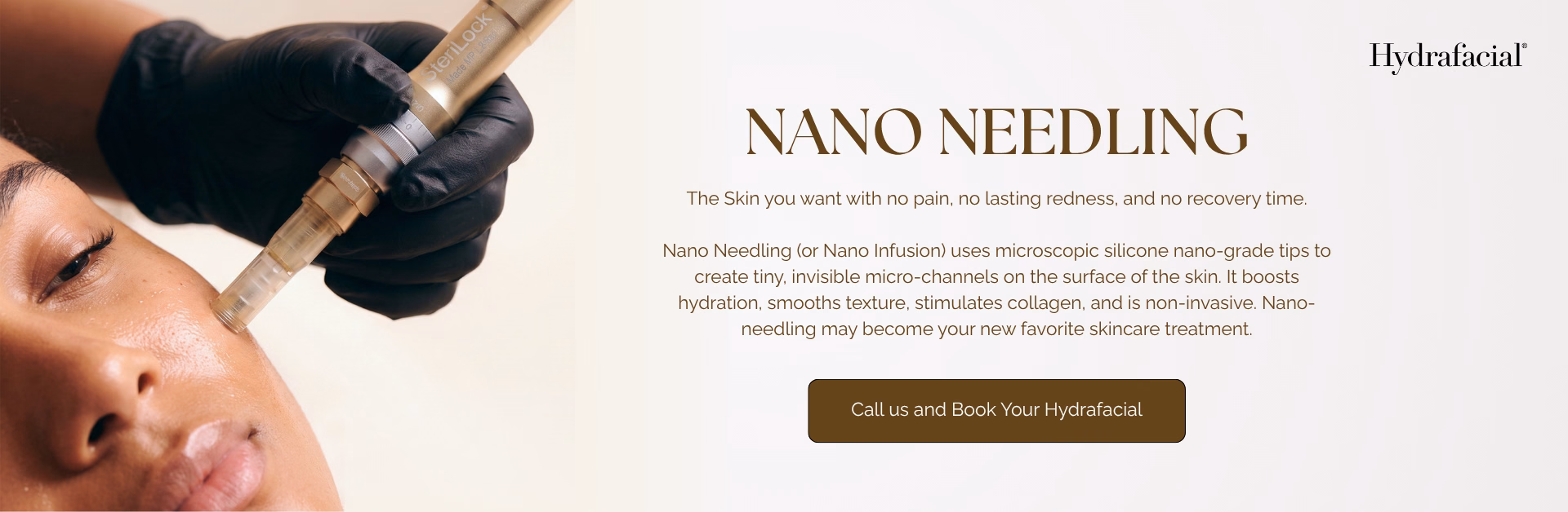 Hydrafacial. Nano Needling. The skin you want with no pain, no lasting redness, and no recovery time. Nano Needling (or Nano Infusion) uses microscopic silicone nano-grade tips to create tiny, invisible micro-channels on the surface of the skin. It boosts hydration, smooths texture, stimulates collagen, and is non-invasive. Nano Needling may become your new favorite skincare treatment. Call us and book your Hydrafacial.