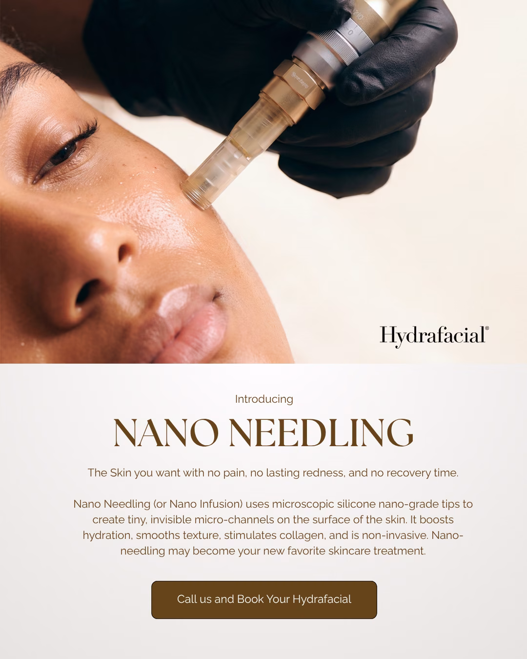 Hydrafacial. Introducing Nano Needling. The skin you want with no pain, no lasting redness, and no recovery time. Nano Needling (or Nano Infusion) uses microscopic silicone nano-grade tips to create tiny, invisible micro-channels on the surface of the skin. It boosts hydration, smooths texture, stimulates collagen, and is non-invasive. Nano Needling may become your new favorite skincare treatment. Call us and book your Hydrafacial.